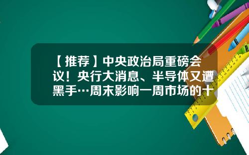 【推荐】中央政治局重磅会议！央行大消息、半导体又遭黑手…周末影响一周市场的十大消息（新股+点评）-股票周末资讯