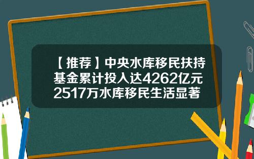 【推荐】中央水库移民扶持基金累计投入达4262亿元2517万水库移民生活显著改善-扶持基金