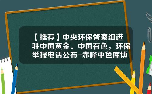 【推荐】中央环保督察组进驻中国黄金、中国有色，环保举报电话公布-赤峰中色库博红烨锌业有限公司地址