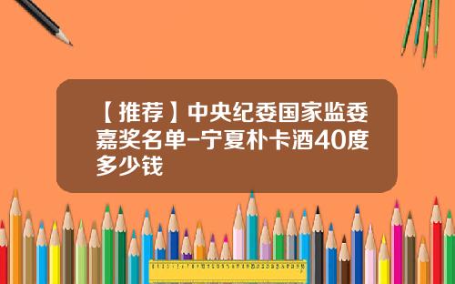 【推荐】中央纪委国家监委嘉奖名单-宁夏朴卡酒40度多少钱