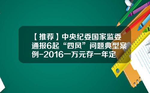 【推荐】中央纪委国家监委通报6起“四风”问题典型案例-2016一万元存一年定期利息是多少
