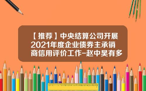 【推荐】中央结算公司开展2021年度企业债券主承销商信用评价工作-赵中昊有多少个