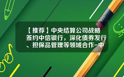 【推荐】中央结算公司战略签约中信银行，深化债券发行、担保品管理等领域合作-中央国债登记结算公司简称