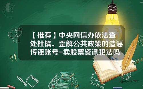 【推荐】中央网信办依法查处杜撰、歪解公共政策的造谣传谣账号-卖股票资讯犯法吗