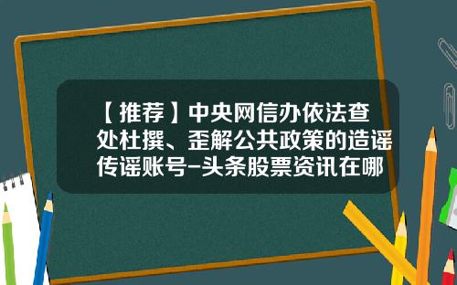 【推荐】中央网信办依法查处杜撰、歪解公共政策的造谣传谣账号-头条股票资讯在哪里关闭