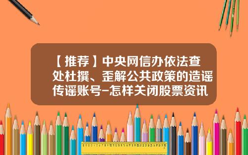 【推荐】中央网信办依法查处杜撰、歪解公共政策的造谣传谣账号-怎样关闭股票资讯