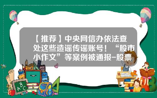 【推荐】中央网信办依法查处这些造谣传谣账号！“股市小作文”等案例被通报-股票相关的新闻和网站资讯