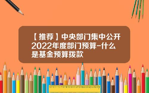 【推荐】中央部门集中公开2022年度部门预算-什么是基金预算拨款