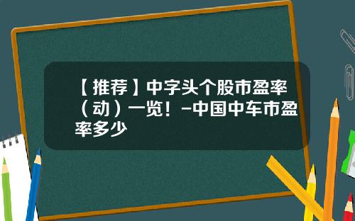 【推荐】中字头个股市盈率（动）一览！-中国中车市盈率多少