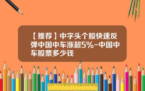 【推荐】中字头个股快速反弹中国中车涨超5%-中国中车股票多少钱