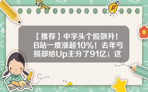 【推荐】中字头个股飙升！B站一度涨超10%！去年亏损却给Up主分了91亿；这一翻倍牛股跌停，什么情况？-b站股票资讯