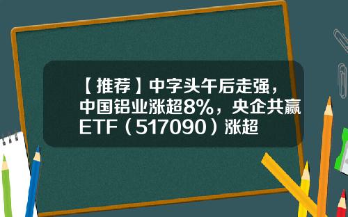 【推荐】中字头午后走强，中国铝业涨超8%，央企共赢ETF（517090）涨超0.2%，盘中溢价交易-中国核电能涨到多少钱