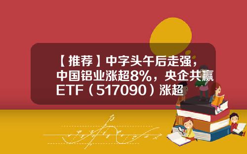 【推荐】中字头午后走强，中国铝业涨超8%，央企共赢ETF（517090）涨超0.2%，盘中溢价交易-中核电股票多少钱