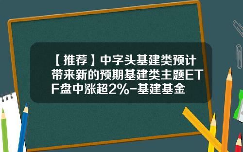 【推荐】中字头基建类预计带来新的预期基建类主题ETF盘中涨超2%-基建基金