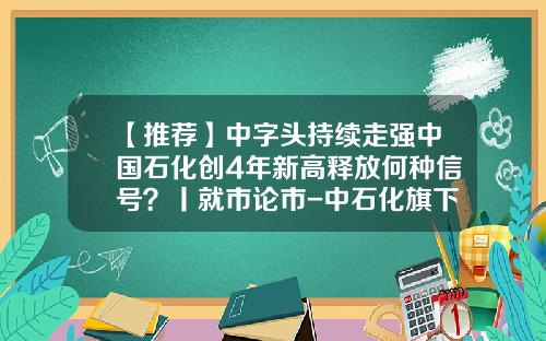【推荐】中字头持续走强中国石化创4年新高释放何种信号？丨就市论市-中石化旗下上市公司改革
