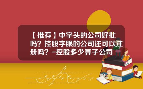 【推荐】中字头的公司好批吗？控股字眼的公司还可以注册吗？-控股多少算子公司