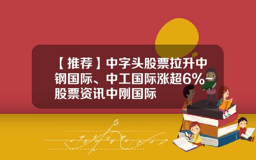 【推荐】中字头股票拉升中钢国际、中工国际涨超6%-股票资讯中刚国际
