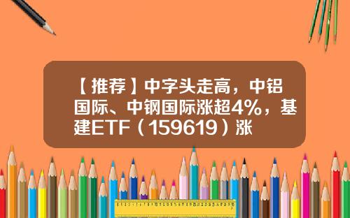 【推荐】中字头走高，中铝国际、中钢国际涨超4%，基建ETF（159619）涨近2%-哪些基建投资公司比较好