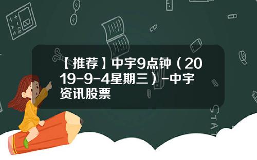 【推荐】中宇9点钟（2019-9-4星期三）-中宇资讯股票