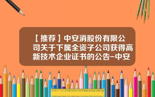 【推荐】中安消股份有限公司关于下属全资子公司获得高新技术企业证书的公告-中安消技术有限公司校园招聘