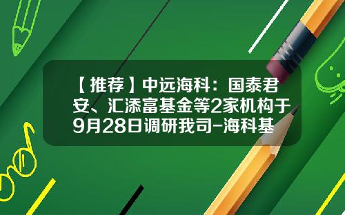 【推荐】中远海科：国泰君安、汇添富基金等2家机构于9月28日调研我司-海科基金