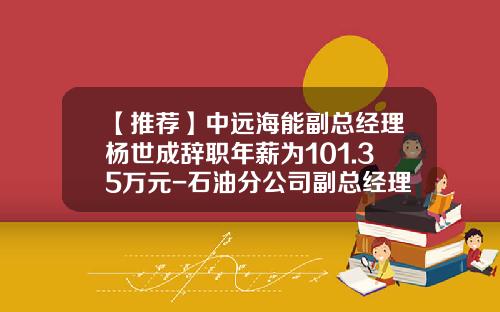 【推荐】中远海能副总经理杨世成辞职年薪为101.35万元-石油分公司副总经理年薪多少钱