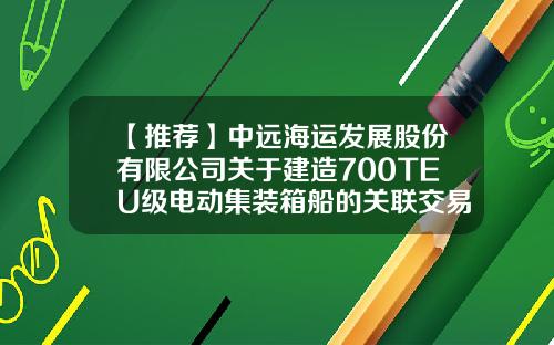 【推荐】中远海运发展股份有限公司关于建造700TEU级电动集装箱船的关联交易公告-中远航运股份有限公司服务网