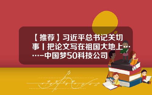 【推荐】习近平总书记关切事丨把论文写在祖国大地上……-中国梦50科技公司
