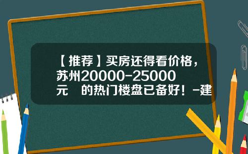 【推荐】买房还得看价格，苏州20000-25000元㎡的热门楼盘已备好！-建行的金砖是什么样子多少价格