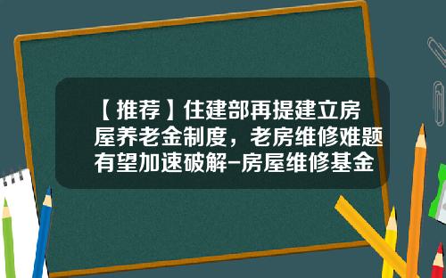 【推荐】住建部再提建立房屋养老金制度，老房维修难题有望加速破解-房屋维修基金比例