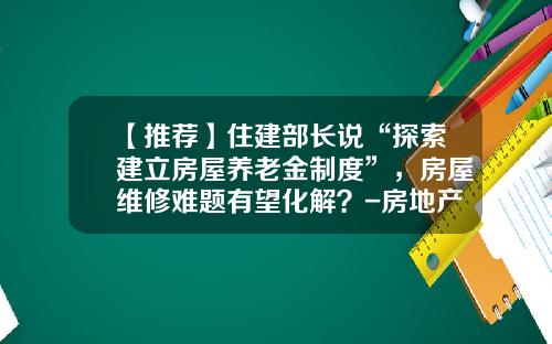 【推荐】住建部长说“探索建立房屋养老金制度”，房屋维修难题有望化解？-房地产维修基金