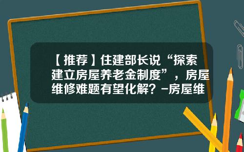 【推荐】住建部长说“探索建立房屋养老金制度”，房屋维修难题有望化解？-房屋维修基金必须交吗