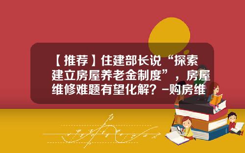【推荐】住建部长说“探索建立房屋养老金制度”，房屋维修难题有望化解？-购房维修基金