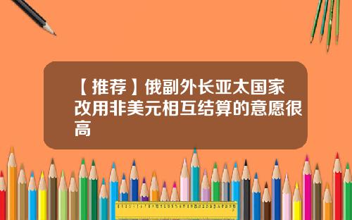 【推荐】俄副外长亚太国家改用非美元相互结算的意愿很高