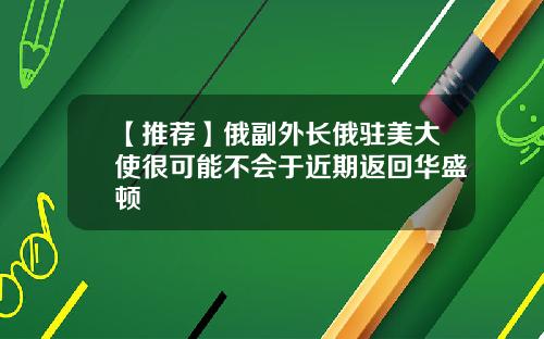 【推荐】俄副外长俄驻美大使很可能不会于近期返回华盛顿