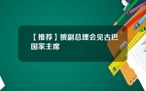 【推荐】俄副总理会见古巴国家主席