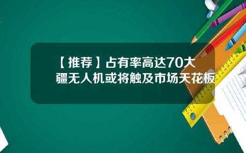 【推荐】占有率高达70大疆无人机或将触及市场天花板