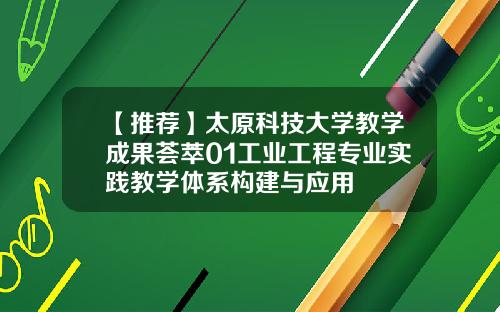 【推荐】太原科技大学教学成果荟萃01工业工程专业实践教学体系构建与应用