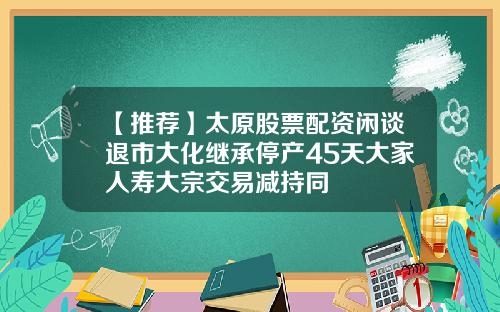 【推荐】太原股票配资闲谈退市大化继承停产45天大家人寿大宗交易减持同