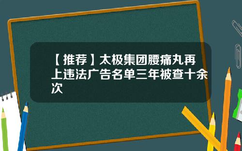 【推荐】太极集团腰痛丸再上违法广告名单三年被查十余次