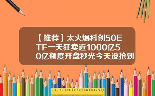 【推荐】太火爆科创50ETF一天狂卖近1000亿50亿额度开盘秒光今天没抢到怎么办