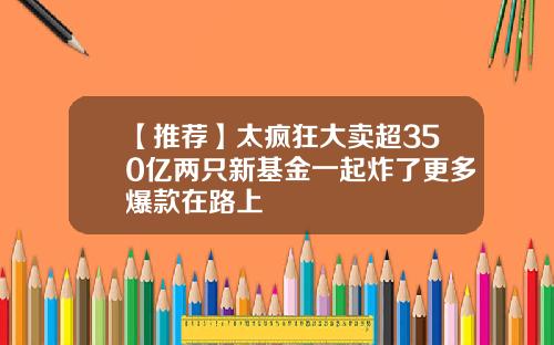 【推荐】太疯狂大卖超350亿两只新基金一起炸了更多爆款在路上