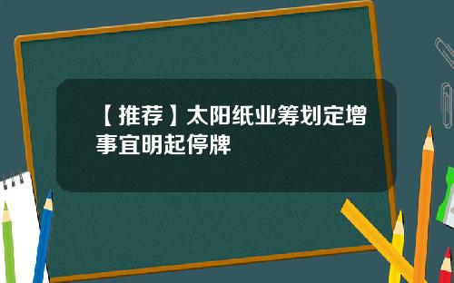 【推荐】太阳纸业筹划定增事宜明起停牌