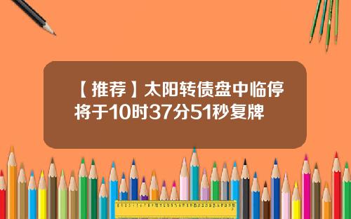 【推荐】太阳转债盘中临停将于10时37分51秒复牌