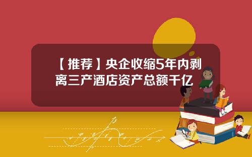 【推荐】央企收缩5年内剥离三产酒店资产总额千亿