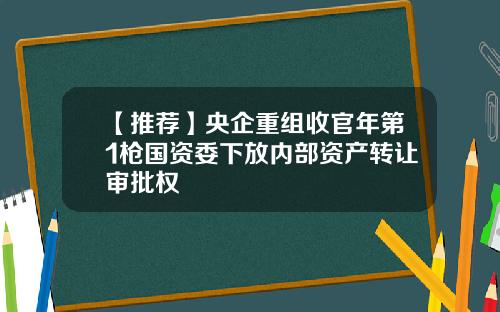 【推荐】央企重组收官年第1枪国资委下放内部资产转让审批权