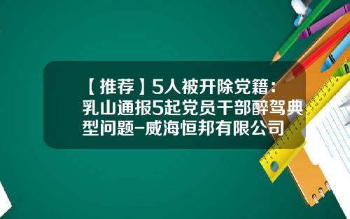 【推荐】5人被开除党籍：乳山通报5起党员干部醉驾典型问题-威海恒邦有限公司