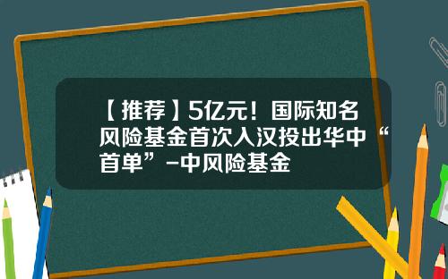 【推荐】5亿元！国际知名风险基金首次入汉投出华中“首单”-中风险基金