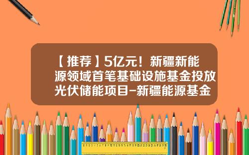 【推荐】5亿元！新疆新能源领域首笔基础设施基金投放光伏储能项目-新疆能源基金
