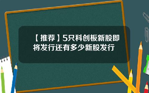 【推荐】5只科创板新股即将发行还有多少新股发行